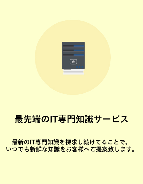 最先端のIT専門知識サービス。最新のIT専門知識を探求し続けてることで、いつでも新鮮な知識をお客様へご提案致します。