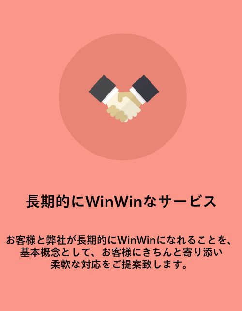 長期的にWinWinなサービス。お客様と弊社が長期的にWinWinになれることを、基本概念として、お客様にきちんと寄り添い 柔軟な対応をご提案致します。